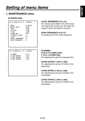 Page 33
- 32 (E) -
ENGLISH

Setting of menu items
 MAINTENANCE menu
[9] SUPER GAIN
LEVEL DEPENDENT [0 to 15]
For removing the detail in the dark areas. 
 
The higher the number set, the wider the 
range in which the detail is removed.
PEAK FREQUENCY [0 to 31]
For setting the H DTL peak frequency.
M GAMMA
[0.35 to 0.75 (DRS OFF)]
[–10 to +10 (DRS ON)]
For adjusting the gamma characteristics.
M PED OFFSET [–200 to +200]
For adjusting the amount of offset in the 
 
black level.
R PED OFFSET [–200 to +200]
For...