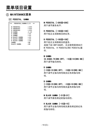 Page 322
- 19 (C) -

菜单项目设置
 MAINTENANCE菜单
 �����PEDESTAL,GAMMA(1/2)  ��    M PEDESTAL        :+000  R PEDESTAL        :+000  B PEDESTAL        :+000  M GAMMA           :0.45  R GAMMA           :+00  B GAMMA           :+00  M BLACK GAMMA     :+00  R BLACK GAMMA     :+00  B BLACK GAMMA     :+00  GAMMA             :ON  BLACK GAMMA       :ON
M PEDESTAL [-200至+200]
用于调节黑色电平。
R PEDESTAL [-100至+100]
用于校正主消隐相关的红色。
B PEDESTAL [-100至+100]
用于校正主消隐相关的蓝色。
连接了AK-HRP150G时，无法使用菜单执行
M PEDESTAL, R PEDESTAL和B PEDESTAL操
作。
M...