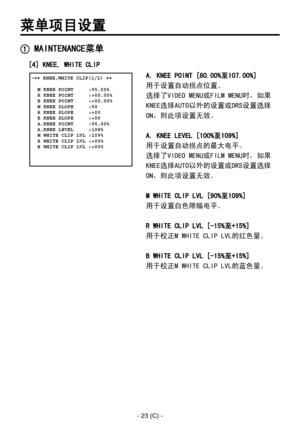 Page 326
- 23 (C) -

菜单项目设置
A. KNEE POINT [80.00%至107.00%]
用于设置自动拐点位置。
选择了VIDEO MENU或FILM MENU时，如果
KNEE选择AUTO以外的设置或DRS设置选择
ON，则此项设置无效。
A. KNEE LEVEL [100%至109%]
用于设置自动拐点的最大电平。
选择了VIDEO MENU或FILM MENU时，如果
KNEE选择AUTO以外的设置或DRS设置选择
ON，则此项设置无效。
M WHITE CLIP LVL [90%至109%]
用于设置白色限幅电平。
R WHITE CLIP LVL [-15%至+15%]
用于校正M WHITE CLIP LVL的红色量。
B WHITE CLIP LVL [-15%至+15%]
用于校正M WHITE CLIP LVL的蓝色量。
 �� KNEE,WHITE CLIP(1/2) ��    M KNEE POINT     :95.00%  R KNEE POINT     :+00.00%  B KNEE POINT     :+00.00%  M KNEE SLOPE...