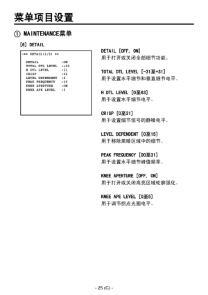 Page 328
- 25 (C) -

菜单项目设置
 �� DETAIL(1/2) ��    DETAIL           :ON  TOTAL DTL LEVEL  :+00  H DTL LEVEL      :11  CRISP            :02  LEVEL DEPENDENT  :2  PEAK FREQUENCY   :10  KNEE APERTURE    :ON  KNEE APE LEVEL   :3
 MAINTENANCE菜单
DETAIL [OFF, ON]
用于打开或关闭全部细节功能。
TOTAL DTL LEVEL [-31至+31]
用于设置水平细节和垂直细节电平。
H DTL LEVEL [0至63]
用于设置水平细节电平。
CRISP [0至31]
用于设置细节信号的静噪电平。
LEVEL DEPENDENT [0至15]
用于移除黑暗区域中的细节。
PEAK FREQUENCY [00至31]
用于设置水平细节峰值频率。
KNEE APERTURE [OFF, ON]
用于打开或关闭高亮区域轮廓强化。
KNEE APE LEVEL [0至5]...