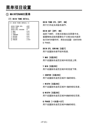 Page 330
- 27 (C) -

菜单项目设置
 MAINTENANCE菜单
 �� SKIN TONE DETAIL ��    SKIN TONE DTL    :OFF  SKIN GET         :OFF  SKIN DTL CORING  :5  Y MAX            :190  Y MIN            :010  I CENTER         :055  I WIDTH          :090  Q WIDTH          :010  Q PHASE          :+000 
SKIN TONE DTL [OFF, ON]
用于打开或关闭肤色细节。
SKIN GET [OFF, ON]
选择了ON时，方框光标输出至屏幕中央。
被摄物体皮肤的图像位于方框光标内部并
执行ENTER操作时，将自动设置I CENTER和
Q PHASE。
SKIN DTL CORING [0至7]
用于设置肤色细节锐利程度。
Y MAX [0至255]
用于设置肤色规范区域中的亮度上限。
Y MIN [0至255]
用于设置肤色规范区域中的亮度下限。
I CENTER...