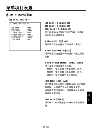 Page 331
- 28 (C) -
中
  
文

菜单项目设置
 MAINTENANCE菜单
[8] GAIN, AUTO IRIS
 �� GAIN,AUTO IRIS ��    LOW GAIN         :0dB  MID GAIN         :9dB  HIGH GAIN        :18dB  A.IRIS LEVEL     :050  A.IRIS PEAK/AVE  :050  A.IRIS WINDOW    :NORM1  IRIS MODE        :LENS  IRIS GAIN        :05 
LOW GAIN [-6 dB至30 dB]
MID GAIN [-6 dB至30 dB]
HIGH GAIN [-6 dB至30 dB]
用于设置GAIN SELECT选择了LOW、MID或
HIGH时增加增益的量。
A.IRIS LEVEL [0至100]
用于调节自动光圈的目标电平（亮度）。
A.IRIS PEAK/AVE [0至100]
用于设定自动光圈测光峰值和均值之间的
比例。
A.IRIS WINDOW [NORM1, NORM2, CENTR]...