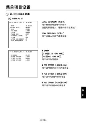 Page 333
- 30 (C) -
中
  
文

菜单项目设置
 MAINTENANCE菜单
[9] SUPER GAIN
LEVEL DEPENDENT [0至15]
用于移除黑暗区域中的细节。
设置的数值越大，移除的细节范围越广。
PEAK FREQUENCY [0至31]
用于设置水平细节峰值频率。
M GAMMA
[0.35至0.75 (DRS OFF)]
[-10至+10 (DRS ON)]
用于调节伽马特性。
M PED OFFSET [-200至+200]
用于调节黑色电平中的偏移量。
R PED OFFSET [-200至+200]
用于调节R消隐中的偏移量。
B PED OFFSET [-200至+200]
用于调节B消隐中的偏移量。
 �� S.GAIN(1/2) ��  S.GAIN1    MODE             :S.GAIN1 �TOTAL GAIN       :42dB  GAIN             :30dB  PIX MIX          :+6dB  V MIX            :+6dB  FRAME MIX        :OFF  H...