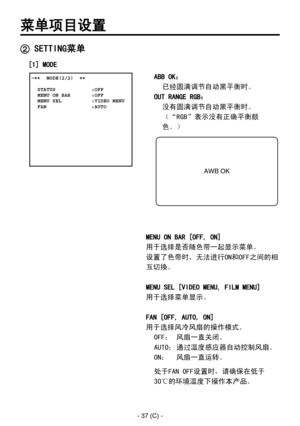 Page 340
- 37 (C) -

ABB OK： 
   已经圆满调节自动黑平衡时。
OUT RANGE RGB： 
   没有圆满调节自动黑平衡时。
 
（“RGB”表示没有正确平衡颜
色。）
MENU ON BAR [OFF, ON]
用于选择是否随色带一起显示菜单。
设置了色带时，无法进行ON和OFF之间的相
互切换。
MENU SEL [VIDEO MENU, FILM MENU]
用于选择菜单显示。
FAN [OFF, AUTO, ON]
用于选择风冷风扇的操作模式。 OFF：  风扇一直关闭。
AUTO： 通过温度感应器自动控制风扇。
ON：  风扇一直运转。
处于FAN OFF设置时，请确保在低于
30℃的环境温度下操作本产品。
菜单项目设置
 �����MODE(2/2)  ��    STATUS            :OFF  MENU ON BAR       :OFF  MENU SEL          :VIDEO MENU  FAN               :AUTO
 SETTING菜单
AWB OK
[1] MODE 