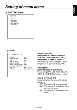 Page 37
- 36 (E) -
ENGLISH

Setting of menu items
 SETTING menu
 � SETTING �  
  1.MODE  2.SHUTTER  3.GEN-LOCK  4.PIX DEFECT  5.PROTOCOL
 �����MODE(1/2)  ��    D5600K            :OFF  GAIN SELECT       :LOW  CAM ID            :BAR  CAM ID POSI       :1  MATRIX TABLE      :OFF  COLOR CORRECTION  :OFF  DIGITAL EXTENDER  :OFF  BAR SEL           :FULL(16:9)  FORMAT            :1080/59.94i
D5600K [OFF, ON] : 
When the VIDEO MENU is selected
LIGHTING [TUNGSTEN, DAYLIGHT]:
 
When the FILM MENU is selected
For...