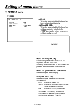 Page 40
- 39 (E) -

ABB OK: 
   When the automatic black balance has  been adjusted satisfactorily.
OUT RANGE RGB: 
   When the automatic black balance has  not been adjusted satisfactorily.
 
(“RGB” denotes the colors which were 
not balanced properly.)
MENU ON BAR [OFF, ON]
For selecting whether the menu is to be 
displayed with the color bars.
Switching from ON to OFF or vice versa is not 
possible when color bars have been set.
MENU SEL [VIDEO MENU, FILM MENU]
For selecting the menu display.
FAN [OFF, AUTO,...