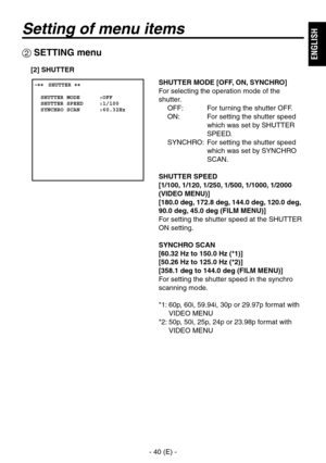 Page 41
- 40 (E) -
ENGLISH

Setting of menu items
 SETTING menu
 ����SHUTTER ��    SHUTTER MODE      :OFF  SHUTTER SPEED     :1/100  SYNCHRO SCAN      :60.32Hz
SHUTTER MODE [OFF, ON, SYNCHRO]
For selecting the operation mode of the 
shutter.OFF:  For turning the shutter OFF.
ON:   For setting the shutter speed  which was set by SHUTTER 
SPEED.
SYNCHRO:   For setting the shutter speed  which was set by SYNCHRO 
SCAN.
SHUTTER SPEED
[1/100, 1/120, 1/250, 1/500, 1/1000, 1/2000 
(VIDEO MENU)]
[180.0 deg, 172.8 deg,...