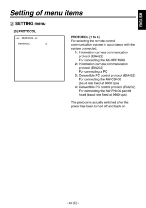 Page 43
- 42 (E) -
ENGLISH

Setting of menu items
 ����PROTOCOL ��    PROTOCOL          :1
 SETTING menu
PROTOCOL [1 to 4]
For selecting the remote control 
communication system in accordance with the 
system connected.
1:   Information camera communication 
protocol (EIA422) 
For connecting the AK-HRP150G
2:   Information camera communication 
protocol (EIA232) 
For connecting a PC
3:   Convertible PC control protocol (EIA422)  
For connecting the AW-CB400 
 
(baud rate fixed at 9600 bps)
4:   Convertible PC...