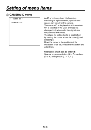 Page 44
- 43 (E) -

Setting of menu items
 CAMERA ID menu
 ���CAMERA ID �    ID:AK-HC1500
An ID of not more than 10 characters 
consisting of alphanumerics, symbols and 
spaces can be set for the camera.
The camera ID is displayed at all times when 
ON is selected in the CAM ID mode but 
displayed only when color bar signals are 
output in the BAR mode.
The status for setting the ID is established 
by moving the cursor above the colon (:) and 
selecting it.
Move the cursor to the positions of the 
characters...