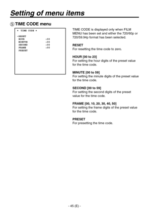 Page 46
- 45 (E) -

Setting of menu items
 TIME CODE menu
 ���TIME CODE �    RESET  HOUR              :00  MINUTE            :00  SECOND            :00  FRAME             :00  PRESET
TIME CODE is displayed only when FILM 
MENU has been set and either the 720/60p or 
720/59.94p format has been selected.
RESET
For resetting the time code to zero.
HOUR [00 to 23]
For setting the hour digits of the preset value 
for the time code.
MINUTE [00 to 59]
For setting the minute digits of the preset value 
for the time...