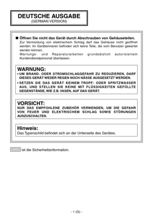 Page 54
- 1 (G) -

 ist die Sicherheitsinformation.
VORSICHT:
NUR  DAS  EMPFOHLENE  ZUBEHÖR  VERWENDEN,  UM  DIE  GEFAHR 
VON  FEUER  UND  ELEKTRISCHEM  SCHLAG  SOWIE  STÖRUNGEN 
AUSZUSCHALTEN.
Hinweis:
Das Typenschild befindet sich an der Unterseite des Gerätes.
WARNUNG:
•  UM  BRAND-  ODER  STROMSCHLAGGEFAHR  ZU  REDUZIEREN,  DARF DIESES GERÄT WEDER REGEN NOCH NÄSSE AUSGESETZT WERDEN.
•   S E T Z E N   S I E   DA S   G E R Ä T   K E I N E M   T RO P F -   O D E R   S P R I T Z WA S S E R 
AU S ,  U N D   S T...