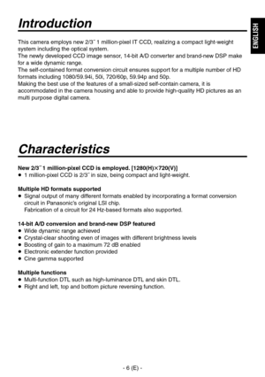 Page 7
- 6 (E) -
ENGLISH

Introduction
Characteristics
New 2/3˝ 1 million-pixel CCD is employed. [1280(H)720(V)]
  1 million-pixel CCD is 2/3˝ in size, being compact and light-weight.
Multiple HD formats supported
   Signal output of many different formats enabled by incorporating a format conversion circuit in Panasonic’s original LSI chip.
 
Fabrication of a circuit for 24 Hz-based formats also supported.
14-bit A/D conversion and brand-new DSP featured
  Wide dynamic range achieved
  Crystal-clear...