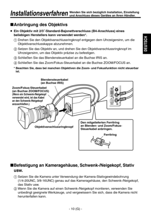 Page 63
- 10 (G) -
DEUTSCH

InstallationsverfahrenWenden Sie sich bezüglich Installation, Einstellung 
und Anschluss dieses Gerätes an Ihren Händler.
Anbringung des Objektivs
   Ein Objektiv mit 2/3˝-Standard-Bajonettverschluss (B4-Anschluss) eines beliebigen Herstellers kann verwendet werden*.
  Drehen Sie den Objektivanschlussringknopf entgegen dem Uhrzeigersinn, um die  Objektivanschlusskappe abzunehmen.
  Setzen Sie das Objektiv an, und drehen Sie den Objektivanschlussringknopf im Uhrzeigersinn, um das...