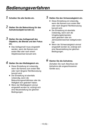 Page 66
- 13 (G) -

Bedienungsverfahren
1  Schalten Sie alle Geräte ein.
2 
Stellen Sie die Beleuchtung für das 
Aufnahmeobjekt korrekt ein.
3  Stellen Sie das Auflagemaß des 
Objektivs, die Blende und den Fokus 
ein.
   Das Auflagemaß muss eingestellt werden, wenn die Kamera zum 
ersten Mal oder nach einem 
Objektivwechsel benutzt wird.
4Stellen Sie den Weißabgleich ein.
   Diese Einstellung ist notwendig, wenn die Kamera zum ersten Mal 
oder nach längerer Nichtbenutzung 
benutzt wird.
   Die Einstellung...