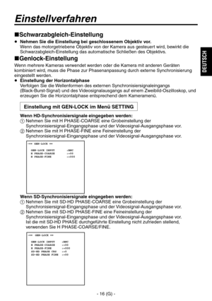 Page 69
- 16 (G) -
DEUTSCH

Schwarzabgleich-Einstellung
   Nehmen Sie die Einstellung bei geschlossenem Objektiv vor. 
Wenn das motorgetriebene Objektiv von der Kamera aus gesteuert wird, bewirkt die 
Schwarzabgleich-Einstellung das automatische Schließen des Objektivs.
Genlock-Einstellung
Wenn mehrere Kameras verwendet werden oder die Kamera mit anderen Geräten 
kombiniert wird, muss die Phase zur Phasenanpassung durch externe Synchronisierung 
eingestellt werden.
  Einstellung der Horizontalphase...