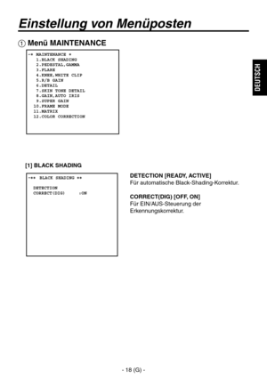 Page 71
- 18 (G) -
DEUTSCH

Einstellung von Menüposten
DETECTION [READY, ACTIVE]
Für automatische Black-Shading-Korrektur. 
CORRECT(DIG) [OFF, ON]
Für EIN/AUS-Steuerung der 
Erkennungskorrektur.
 Menü MAINTENANCE
   MAINTENANCE   1.BLACK SHADING   2.PEDESTAL,GAMMA   3.FLARE   4.KNEE,WHITE CLIP   5.R/B GAIN   6.DETAIL   7.SKIN TONE DETAIL   8.GAIN,AUTO IRIS   9.SUPER GAIN  10.FRAME MODE  11.MATRIX  12.COLOR CORRECTION
� �
 ����BLACK SHADING ��    DETECTION  CORRECT(DIG)     :ON
[1] BLACK SHADING 