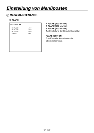 Page 74
- 21 (G) -

Einstellung von Menüposten
R FLARE [000 bis 100]
G FLARE [000 bis 100]
B FLARE [000 bis 100]
Zur Einstellung der Streulichtkorrektur.
FLARE [OFF, ON]
Zum Ein- oder Ausschalten der 
Streulichtkorrektur.
 �� FLARE ��    R FLARE          :000  G FLARE          :000  B FLARE          :000  FLARE            :ON
 Menü MAINTENANCE
[3] FLARE 