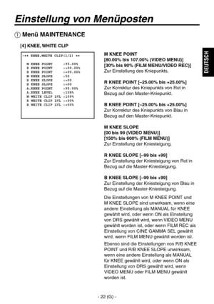 Page 75
- 22 (G) -
DEUTSCH

Einstellung von Menüposten
 �� KNEE,WHITE CLIP(1/2) ��    M KNEE POINT     :95.00%  R KNEE POINT     :+00.00%  B KNEE POINT     :+00.00%  M KNEE SLOPE     :50  R KNEE SLOPE     :+00  B KNEE SLOPE     :+00  A.KNEE POINT     :95.00%  A.KNEE LEVEL     :108%  M WHITE CLIP LVL :109%  R WHITE CLIP LVL :+00%  B WHITE CLIP LVL :+00%
 Menü MAINTENANCE
M KNEE POINT
[80.00% bis 107.00% (VIDEO MENU)]
[30% bis 90% (FILM MENU/VIDEO REC)]
Zur Einstellung des Kniepunkts.
R KNEE POINT [–25.00% bis...