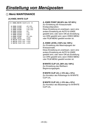 Page 76
- 23 (G) -

Einstellung von Menüposten
A. KNEE POINT [80.00% bis 107.00%]
Zur Einstellung der Knieautomatik-
Knickpunktposition.
Diese Einstellung ist unwirksam, wenn eine 
andere Einstellung als AUTO für KNEE 
gewählt wird, oder wenn ON als Einstellung 
von DRS gewählt wird, wenn VIDEO MENU 
oder FILM MENU gewählt worden ist.
A. KNEE LEVEL [100% bis 109%]
Zur Einstellung des Maximalpegels der 
Knieautomatik.
Diese Einstellung ist unwirksam, wenn eine 
andere Einstellung als AUTO für KNEE 
gewählt wird,...