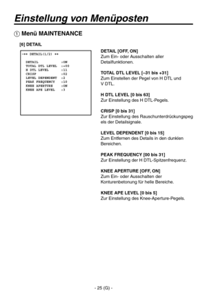 Page 78
- 25 (G) -

Einstellung von Menüposten
 �� DETAIL(1/2) ��    DETAIL           :ON  TOTAL DTL LEVEL  :+00  H DTL LEVEL      :11  CRISP            :02  LEVEL DEPENDENT  :2  PEAK FREQUENCY   :10  KNEE APERTURE    :ON  KNEE APE LEVEL   :3
 Menü MAINTENANCE
DETAIL [OFF, ON]
Zum Ein- oder Ausschalten aller 
Detailfunktionen.
TOTAL DTL LEVEL [–31 bis +31]
Zum Einstellen der Pegel von H DTL und 
 
V DTL.
H DTL LEVEL [0 bis 63]
Zur Einstellung des H DTL-Pegels.
CRISP [0 bis 31]
Zur Einstellung des...