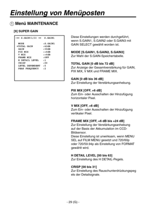 Page 82
- 29 (G) -

Einstellung von Menüposten
 Menü MAINTENANCE
 �� S.GAIN(1/2) ��  S.GAIN1    MODE             :S.GAIN1 �TOTAL GAIN       :42dB  GAIN             :30dB  PIX MIX          :+6dB  V MIX            :+6dB  FRAME MIX        :OFF  H DETAIL LEVEL   :1  CRISP            :00  LEVEL DEPENDENT  :5  PEAK FREQUENCY   :2
Diese Einstellungen werden durchgeführt, 
wenn S.GAIN1, S.GAIN2 oder S.GAIN3 mit 
GAIN SELECT gewählt worden ist.
MODE [S.GAIN1, S.GAIN2, S.GAIN3]
Zur Wahl der S.GAIN-Speichertabelle.
TOTAL...