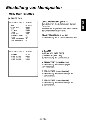 Page 83
- 30 (G) -
DEUTSCH

Einstellung von Menüposten
 Menü MAINTENANCE
[9] SUPER GAIN
LEVEL DEPENDENT [0 bis 15]
Zum Entfernen des Details in den dunklen 
Bereichen.
Je höher der eingestellte Wert, desto breiter 
der Detailentfernungsbereich.
PEAK FREQUENCY [0 bis 31]
Zur Einstellung der H DTL-Spitzenfrequenz.
M GAMMA
[0.35 bis 0.75 (DRS OFF)]
[–10 bis +10 (DRS ON)]
Zur Einstellung der Gammakurve.
M PED OFFSET [–200 bis +200]
Zur Einstellung des Schwarzpegel-
Versatzbetrags.
R PED OFFSET [–200 bis +200]
Zur...