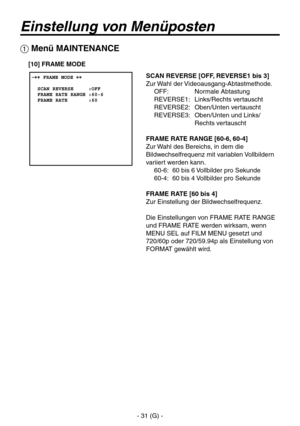 Page 84
- 31 (G) -

Einstellung von Menüposten
 Menü MAINTENANCE
SCAN REVERSE [OFF, REVERSE1 bis 3]
Zur Wahl der Videoausgang-Abtastmethode.OFF:  Normale Abtastung
REVERSE1:  Links/Rechts vertauscht
REVERSE2:  Oben/Unten vertauscht
REVERSE3:   Oben/Unten und Links/ Rechts vertauscht
FRAME RATE RANGE [60-6, 60-4]
Zur Wahl des Bereichs, in dem die 
Bildwechselfrequenz mit variablen Vollbildern 
variiert werden kann. 60-6:  60 bis 6 Vollbilder pro Sekunde
60-4:  60 bis 4 Vollbilder pro Sekunde
FRAME RATE [60 bis...