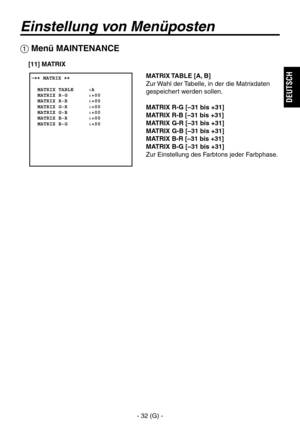 Page 85
- 32 (G) -
DEUTSCH

Einstellung von Menüposten
 Menü MAINTENANCE
 �� MATRIX ��      MATRIX TABLE     :A  MATRIX R-G       :+00  MATRIX R-B       :+00  MATRIX G-R       :+00  MATRIX G-B       :+00  MATRIX B-R       :+00  MATRIX B-G       :+00  
MATRIX TABLE [A, B]
Zur Wahl der Tabelle, in der die Matrixdaten 
gespeichert werden sollen.
MATRIX R-G [–31 bis +31]
MATRIX R-B [–31 bis +31]
MATRIX G-R [–31 bis +31]
MATRIX G-B [–31 bis +31]
MATRIX B-R [–31 bis +31]
MATRIX B-G [–31 bis +31]
Zur Einstellung des...