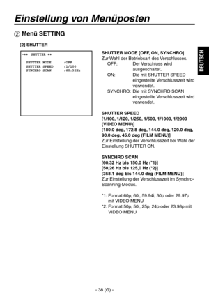 Page 91
- 38 (G) -
DEUTSCH

Einstellung von Menüposten
 Menü SETTING
 ����SHUTTER ��    SHUTTER MODE      :OFF  SHUTTER SPEED     :1/100  SYNCHRO SCAN      :60.32Hz
SHUTTER MODE [OFF, ON, SYNCHRO]
Zur Wahl der Betriebsart des Verschlusses.OFF:   Der Verschluss wird 
ausgeschaltet.
ON:   Die mit SHUTTER SPEED  eingestellte Verschlusszeit wird 
verwendet.
SYNCHRO:   Die mit SYNCHRO SCAN  eingestellte Verschlusszeit wird 
verwendet.
SHUTTER SPEED
[1/100, 1/120, 1/250, 1/500, 1/1000, 1/2000 
(VIDEO MENU)]
[180.0...