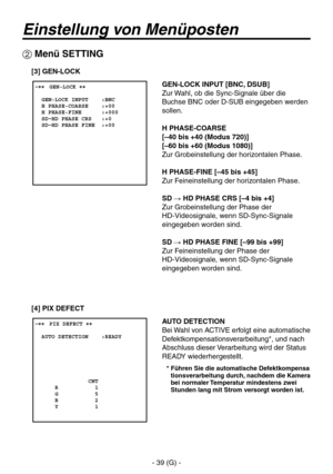 Page 92
- 39 (G) -

Einstellung von Menüposten
 ����GEN-LOCK ��    GEN-LOCK INPUT    :BNC  H PHASE-COARSE    :+00  H PHASE-FINE      :+000  SD HD PHASE CRS   :+0  SD HD PHASE FINE  :+00
 Menü SETTING
GEN-LOCK INPUT [BNC, DSUB]
Zur Wahl, ob die Sync-Signale über die 
Buchse BNC oder D-SUB eingegeben werden 
sollen.
H PHASE-COARSE
[–40 bis +40 (Modus 720)]
[–60 bis +60 (Modus 1080)]
Zur Grobeinstellung der horizontalen Phase.
H PHASE-FINE [–45 bis +45]
Zur Feineinstellung der horizontalen Phase.
SD  HD PHASE...