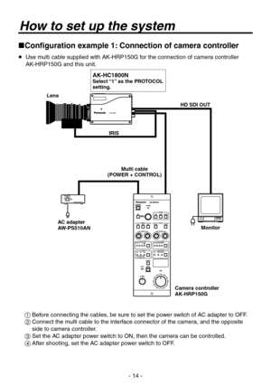 Page 14
- 1 -

How to set up the system
Configuration example 1: Connection of camera controller
   Use multi cable supplied with AK-HRP150G for the connection of camera controller  
AK-HRP150G and this unit.
Multi cable(POWER + CONTROL) 
Lens
Camera controllerAK-HRP150G
AC adapterAW-PS510ANMonitor
HD SDI OUT
IRIS
AK-HC1800NSelect “1” as the PROTOCOL setting.
  Before connecting the cables, be sure to set the power switch of AC adapter to OFF.
   Connect the multi cable to the interface connector of...