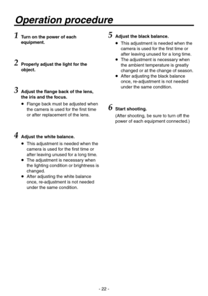 Page 22
- 22 -

Operation procedure
1 Turn on the power of each 
equipment.
2 Properly adjust the light for the 
object.
3 Adjust the flange back of the lens, 
the iris and the focus.
   Flange back must be adjusted when 
the camera is used for the first time 
or after replacement of the lens.
4Adjust the white balance.
    This adjustment is needed when the 
camera is used for the first time or 
after leaving unused for a long time.
    The adjustment is necessary when 
the lighting condition or brightness...