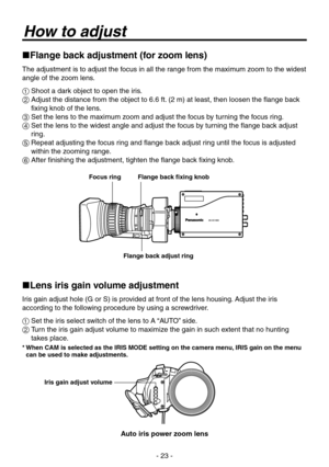 Page 23
- 2 -

How to adjust
Flange back adjustment (for zoom lens)
The adjustment is to adjust the focus in all the range from the maximum zoom to the widest 
angle of the zoom lens.
 Shoot a dark object to open the iris.
   Adjust the distance from the object to 6.6 ft. (2 m) at least, then loosen the flange back 
fixing knob of the lens.
  Set the lens to the maximum zoom and adjust the focus by turning the focus ring.
   Set the lens to the widest angle and adjust the focus by turning the flange...