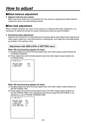 Page 25
- 25 -

Black balance adjustment
 Adjust it with the lens closed.
    When the motor drive lens is controlled from the camera, adjusting the black balance 
causes the lens to be automatically closed.
Gen-lock adjustment
When multiple cameras are used or the camera is combined with other equipment, it is necessary to adjust the phase for phase matching by external synchronization.
 Horizontal phase adjustment
    Observe the waveforms of externally synchronizing signal input (black burst signal) and...