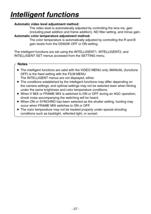 Page 27
- 27 -

 Automatic video level adjustment method:
    The video level is automatically adjusted by controlling the lens iris, gain 
(including pixel addition and frame addition), ND filter setting, and minus gain.
  Automatic color temperature adjustment method:
    The color temperature is automatically adjusted by controlling the R and B 
gain levels from the D5600K OFF or ON setting.
The intelligent functions are set using the INTELLIGENT1, INTELLIGENT2, \
and 
INTELLIGENT SET menus accessed from the...