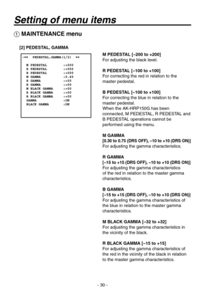 Page 30
- 0 -

 MAINTENANCE menu
[2] PEDESTAL, GAMMA
M PEDESTAL [–200 to +200]
For adjusting the black level.
R PEDESTAL [–100 to +100]
For correcting the red in relation to the 
master pedestal.
B PEDESTAL [–100 to +100]
For correcting the blue in relation to the 
master pedestal.
When the AK-HRP150G has been 
connected, M PEDESTAL, R PEDESTAL and  
B PEDESTAL operations cannot be 
performed using the menu.
M GAMMA
[0.30 to 0.75 (DRS OFF), –10 to +10 (DRS ON)]
For adjusting the gamma characteristics.
R...