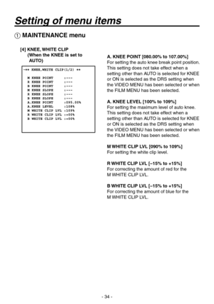 Page 34
-  -

 MAINTENANCE menu
[4] KNEE, WHITE CLIP( When the KNEE is set to 
AUTO)A. KNEE POINT [080.00% to 107.00%]
For setting the auto knee break point position.
This setting does not take effect when a 
setting other than AUTO is selected for KNEE 
or ON is selected as the DRS setting when 
the VIDEO MENU has been selected or when 
the FILM MENU has been selected.
A. KNEE LEVEL [100% to 109%]
For setting the maximum level of auto knee.
This setting does not take effect when a 
setting other...