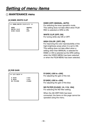 Page 35
- 5 -

 MAINTENANCE menu
[4] KNEE, WHITE CLIP
[5] R/B GAIN
KNEE [OFF, MANUAL, AUTO]
For selecting the knee operation mode.
This setting does not take effect when FILM 
REC is selected or DRS is ON.
WHITE CLIP [OFF, ON]
For tuning white clip ON or OFF.
HIGH COLOR  [OFF, ON]
For improving the color reproducibility of the 
high-brightness areas when it is set to ON.
This setting does not take effect when a 
setting other than MANUAL is selected for 
KNEE or ON is selected as the DRS setting 
when the...