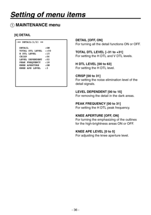 Page 36
- 6 -

 MAINTENANCE menu
[6] DETAIL
DETAIL [OFF, ON]
For turning all the detail functions ON or OFF.
TOTAL DTL LEVEL [–31 to +31]
For setting the H DTL and V DTL levels.
H DTL LEVEL [00 to 63]
For setting the H DTL level.
CRISP [00 to 31]
For setting the noise elimination level of the 
detail signals.
LEVEL DEPENDENT [00 to 15]
For removing the detail in the dark areas.
PEAK FREQUENCY [00 to 31]
For setting the H DTL peak frequency.
KNEE APERTURE [OFF, ON]
For turning the emphasizing of the...