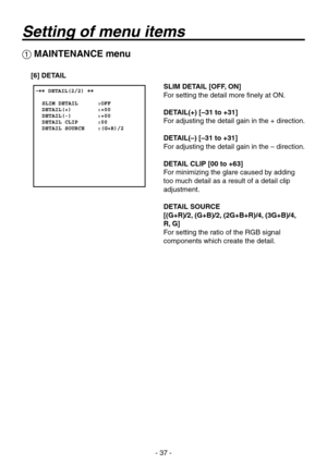 Page 37
- 7 -

 MAINTENANCE menu
[6] DETAIL
SLIM DETAIL [OFF, ON]
For setting the detail more finely at ON.
DETAIL(+) [–31 to +31]
For adjusting the detail gain in the + direction.
DETAIL(–) [–31 to +31]
For adjusting the detail gain in the – direction.
DETAIL CLIP [00 to +63]
For minimizing the glare caused by adding 
too much detail as a result of a detail clip 
adjustment.
DETAIL SOURCE
[(G+R)/2, (G+B)/2, (2G+B+R)/4, (3G+B)/4,  
R, G]
For setting the ratio of the RGB signal 
components which create the...