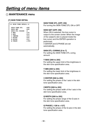 Page 38
- 8 -

 MAINTENANCE menu
[7] SKIN TONE DETAIL
SKIN TONE DTL [OFF, ON]
For turning the SKIN TONE DTL ON or OFF.
SKIN GET [OFF, ON]
When ON is selected, the box cursor is 
output to the screen center. When the image 
of the subject’s skin is placed inside the 
box cursor and the ENTER operation is 
performed,  
I CENTER and Q PHASE are set 
automatically.
SKIN DTL CORING [0 to 7]
For setting the SKIN TONE DTL coring 
amount.
Y MAX [000 to 255]
For setting the upper limit of the brightness in 
the...