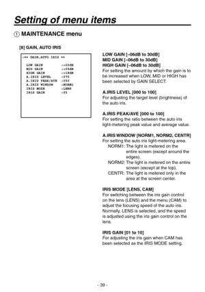 Page 39
- 9 -

 MAINTENANCE menu
[8] GAIN, AUTO IRIS
LOW GAIN [–06dB to 30dB]
MID GAIN [–06dB to 30dB]
HIGH GAIN [–06dB to 30dB]
For setting the amount by which the gain is to 
be increased when LOW, MID or HIGH has 
been selected by GAIN SELECT.
A.IRIS LEVEL [000 to 100]
For adjusting the target level (brightness) of 
the auto iris.
A.IRIS PEAK/AVE [000 to 100]
For setting the ratio between the auto iris  
light-metering peak value and average value.
A.IRIS WINDOW [NORM1, NORM2, CENTR]
For setting the...