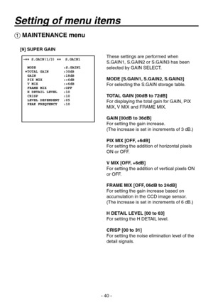 Page 40
- 0 -

 MAINTENANCE menu
[9] SUPER GAIN
These settings are performed when 
S.GAIN1, S.GAIN2 or S.GAIN has been 
selected by GAIN SELECT.
MODE [S.GAIN1, S.GAIN2, S.GAIN3]
For selecting the S.GAIN storage table.
TOTAL GAIN [00dB to 72dB]
For displaying the total gain for GAIN, PIX 
MIX, V MIX and FRAME MIX.
GAIN [00dB to 36dB]
For setting the gain increase.
(The increase is set in increments of  dB.)
PIX MIX [OFF, +6dB]
For setting the addition of horizontal pixels 
ON or OFF.
V MIX [OFF,...