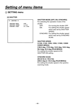 Page 48
- 8 -

 SETTING menu
[2] SHUTTER
SHUTTER MODE [OFF, ON, SYNCHRO]
For selecting the operation mode of the 
shutter.OFF:   For turning the shutter OFF.
ON:     For setting the shutter speed 
which was set by SHUTTER 
SPEED.
SYNCHRO:    For setting the shutter speed 
which was set by SYNCHRO 
SCAN.
SHUTTER SPEED
[1/100, 1/120, 1/250, 1/500, 1/1000, 1/2000 
(VIDEO MENU)]
[180.0 deg, 172.8 deg, 144.0 deg, 120.0 deg, 
90.0 deg, 45.0 deg (FILM MENU)]
For setting the shutter speed at the 
SHUTTER ON...