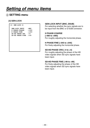 Page 49
- 9 -

 SETTING menu
[3] GEN-LOCK
GEN-LOCK INPUT [BNC, DSUB]
For selecting whether the sync signals are to 
be input from the BNC or D-SUB connector.
H PHASE-COARSE
[–060 to +060]
For roughly adjusting the horizontal phase.
H PHASE-FINE [–045 to +045]
For finely adjusting the horizontal phase.
SD-HD PHASE CRS [–4 to +4]
For roughly adjusting the phase of the HD 
video signals when SD sync signals have 
been input.
SD-HD PHASE FINE [–99 to +99]
For finely adjusting the phase of the HD 
video...