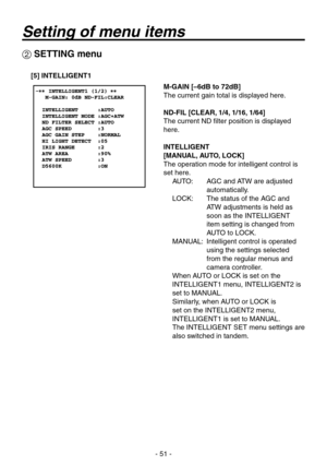 Page 51
- 51 -

 SETTING menu
[5] INTELLIGENT1
M-GAIN [–6dB to 72dB]
The current gain total is displayed here.
ND-FIL [CLEAR, 1/4, 1/16, 1/64]
The current ND filter position is displayed 
here.
INTELLIGENT 
[MANUAL, AUTO, LOCK]
The operation mode for intelligent control is 
set here.AUTO:    AGC and ATW are adjusted 
automatically.
LOCK:    The status of the AGC and 
ATW adjustments is held as 
soon as the INTELLIGENT 
item setting is changed from 
AUTO to LOCK.
MANUAL:    Intelligent control is operated...