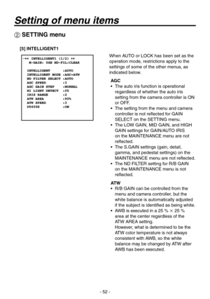 Page 52
- 52 -

 SETTING menu
[5] INTELLIGENT1
When AUTO or LOCK has been set as the 
operation mode, restrictions apply to the 
settings of some of the other menus, as 
indicated below.
AGC
•   The auto iris function is operational 
regardless of whether the auto iris 
setting from the camera controller is ON 
or OFF.
•    The setting from the menu and camera 
controller is not reflected for GAIN 
SELECT on the SETTING menu.
•    The LOW GAIN, MID GAIN, and HIGH 
GAIN settings for GAIN/AUTO IRIS 
on the...