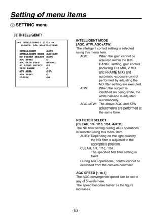 Page 53
- 5 -

 SETTING menu
[5] INTELLIGENT1
INTELLIGENT MODE
[AGC, ATW, AGC+ATW]
The intelligent control setting is selected 
using this menu item.AGC:     When the gain cannot be 
adjusted within the IRIS 
RANGE setting, gain control 
(including PIX MIX, V MIX, 
and FRAME MIX) and 
automatic exposure control 
performed by adjusting the 
ND filter setting are executed.
ATW:     When the subject is 
identified as being white, the 
white balance is adjusted 
automatically.
AGC+ATW:    The above AGC and...