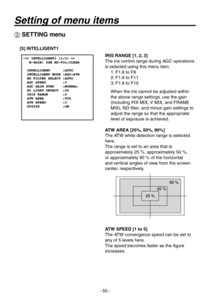 Page 55
- 55 -

 SETTING menu
[5] INTELLIGENT1
IRIS RANGE [1, 2, 3]
The iris control range during AGC operations 
is selected using this menu item.
1: F1.8 to F8
2: F1.8 to F11
: F1.8 to F16
When the iris cannot be adjusted within 
the above range settings, use the gain 
(including PIX MIX, V MIX, and FRAME 
MIX), ND filter, and minus gain settings to 
adjust the range so that the appropriate 
level of exposure is achieved.
ATW AREA [25%, 50%, 90%]
The ATW white detection range is selected 
here.
The...