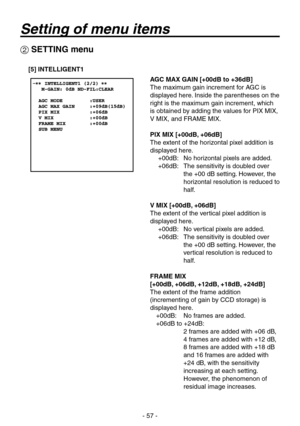 Page 57
- 57 -

 SETTING menu
[5] INTELLIGENT1
AGC MAX GAIN [+00dB to +36dB]
The maximum gain increment for AGC is 
displayed here. Inside the parentheses on the 
right is the maximum gain increment, which 
is obtained by adding the values for PIX MIX, 
V MIX, and FRAME MIX.
PIX MIX [+00dB, +06dB]
The extent of the horizontal pixel addition is 
displayed here.+00dB:  No horizontal pixels are added.
+06dB:    The sensitivity is doubled over 
the +00 dB setting. However, the 
horizontal resolution is reduced to...